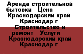 Аренда строительной бытовки › Цена ­ 8 000 - Краснодарский край, Краснодар г. Строительство и ремонт » Услуги   . Краснодарский край,Краснодар г.